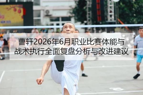 曹轩2026年6月职业比赛体能与战术执行全面复盘分析与改进建议